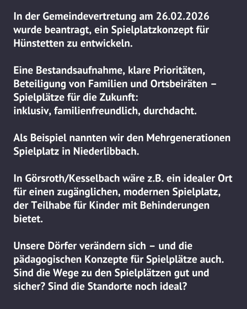 Textgrafik der Grünen Hünstetten: In der Gemeindevertretung am 26.02.2026 wurde ein Spielplatzkonzept für Hünstetten beantragt. Gefordert werden eine Bestandsaufnahme, Beteiligung von Familien und Ortsbeiräten sowie inklusive, familienfreundliche Spielplätze. Als Beispiel wird der Mehrgenerationenspielplatz in Niederlibbach genannt.