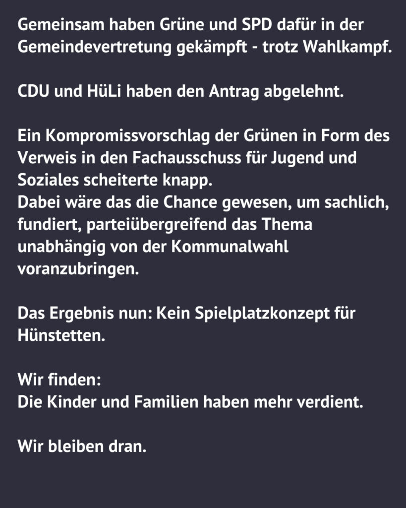 Textgrafik der Grünen Hünstetten: Grüne und SPD kämpften gemeinsam für das Spielplatzkonzept. CDU und HüLi lehnten den Antrag ab. Ein Kompromissvorschlag der Grünen zur Verweisung in den Fachausschuss scheiterte knapp. Fazit: Kein Spielplatzkonzept für Hünstetten – die Kinder und Familien haben mehr verdient.